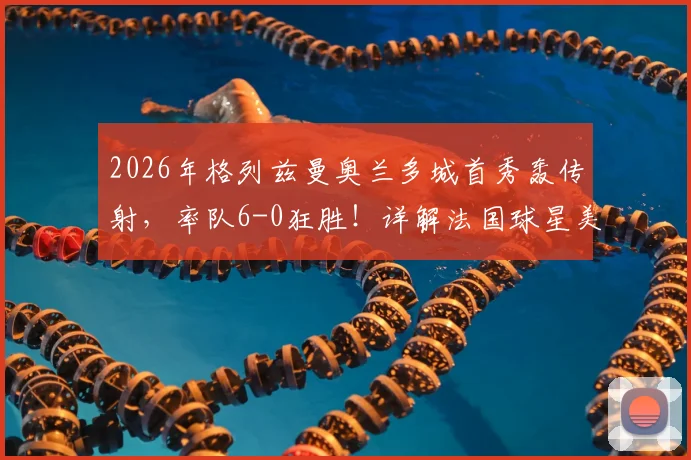 2026年格列兹曼奥兰多城首秀轰传射，率队6-0狂胜！详解法国球星美职联开局表现与战术作用