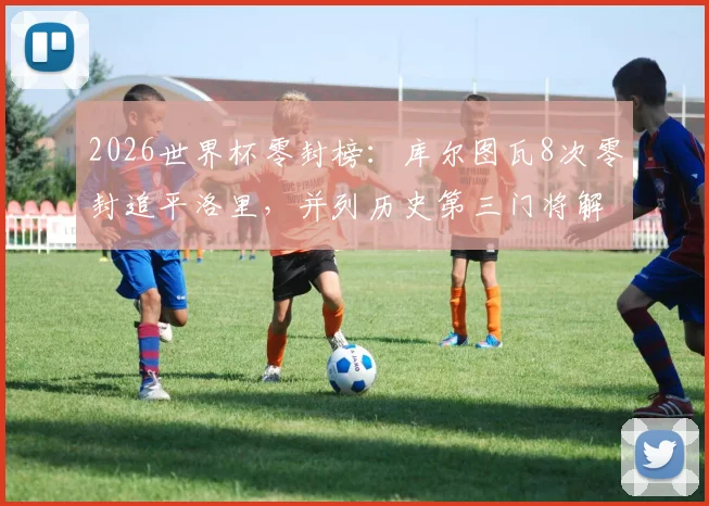 2026世界杯零封榜：库尔图瓦8次零封追平洛里，并列历史第三门将解析