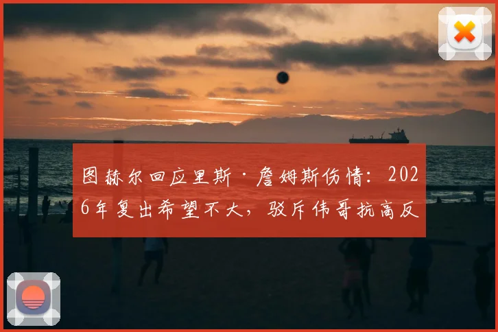 图赫尔回应里斯·詹姆斯伤情：2026年复出希望不大，驳斥伟哥抗高反谣言，详解切尔西高原备战
