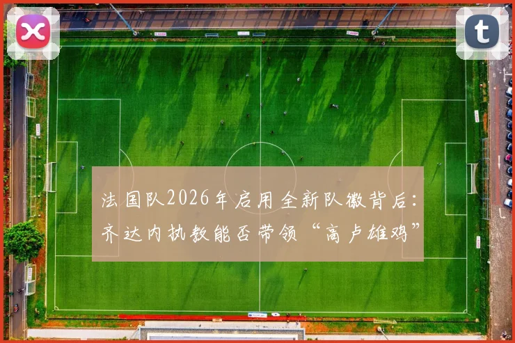 法国队2026年启用全新队徽背后：齐达内执教能否带领“高卢雄鸡”重返欧洲之巅？