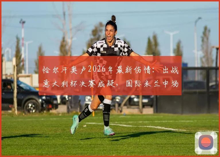 恰尔汗奥卢2026年最新伤情：出战意大利杯决赛成疑，国际米兰中场面临重大考验