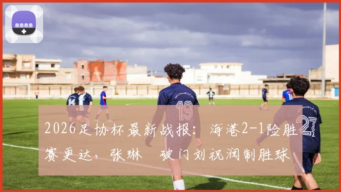 2026足协杯最新战报：海港2-1险胜赛更达，张琳芃破门刘祝润制胜球关键数据全解析
