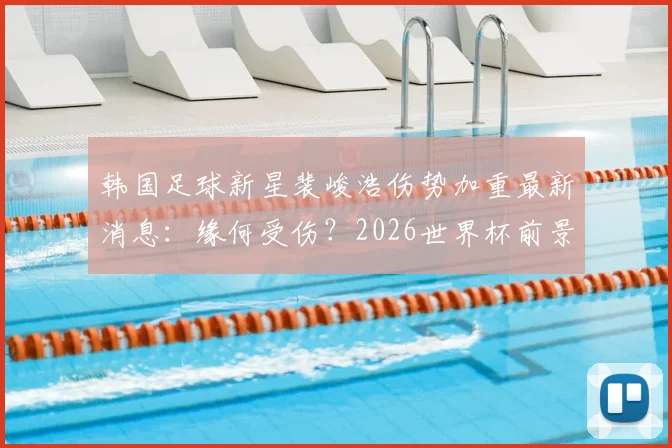韩国足球新星裴峻浩伤势加重最新消息：缘何受伤？2026世界杯前景及对韩国队战墨西哥影响分析