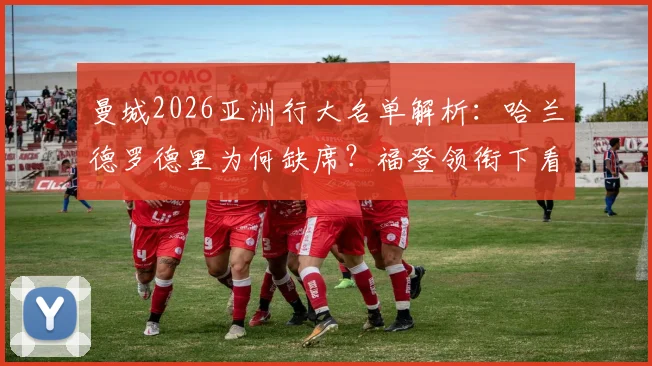 曼城2026亚洲行大名单解析：哈兰德罗德里为何缺席？福登领衔下看点与赛程全览