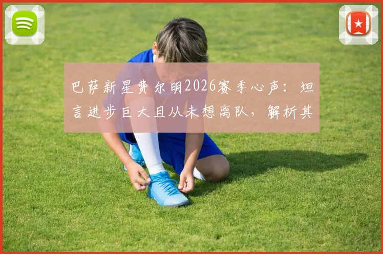巴萨新星费尔明2026赛季心声：坦言进步巨大且从未想离队，解析其技术特点与一线队定位
