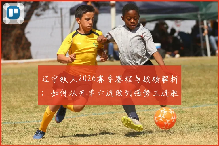 辽宁铁人2026赛季赛程与战绩解析:如何从开季六连败到强势三连胜?阵容调整是关键