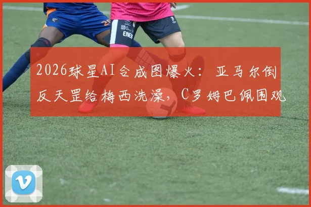 2026球星AI合成图爆火：亚马尔倒反天罡给梅西洗澡，C罗姆巴佩围观恶搞足球梗图合集