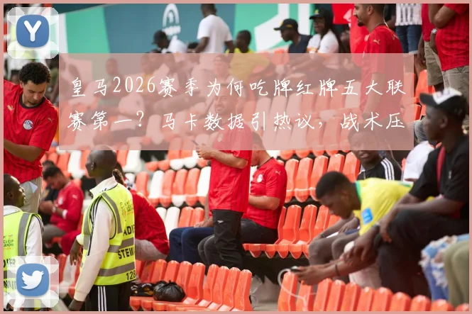 皇马2026赛季为何吃牌红牌五大联赛第一？马卡数据引热议，战术压力与判罚尺度是关键