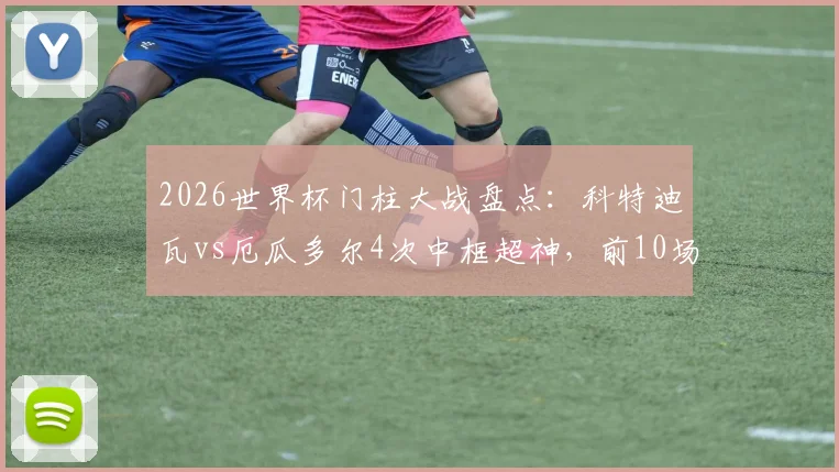 2026世界杯门柱大战盘点：科特迪瓦vs厄瓜多尔4次中框超神，前10场仅5次！球迷直呼球门开挂