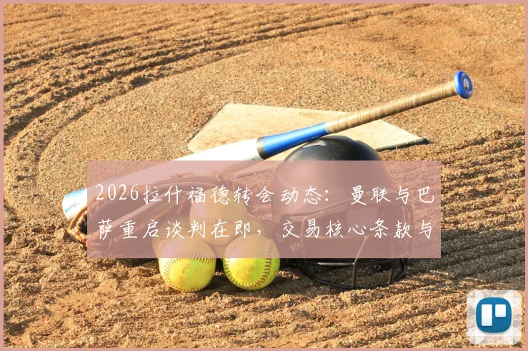 2026拉什福德转会动态：曼联与巴萨重启谈判在即，交易核心条款与球员未来深度剖析