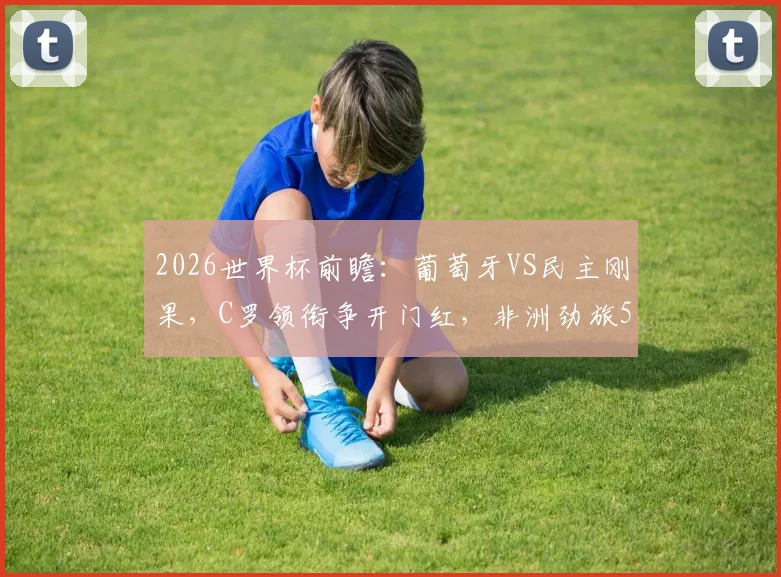 2026世界杯前瞻：葡萄牙VS民主刚果，C罗领衔争开门红，非洲劲旅52年重返正赛全解析