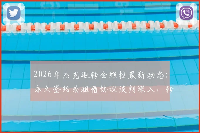 2026年杰克逊转会维拉最新动态：永久签约或租借协议谈判深入，转会费与个人条款成关键