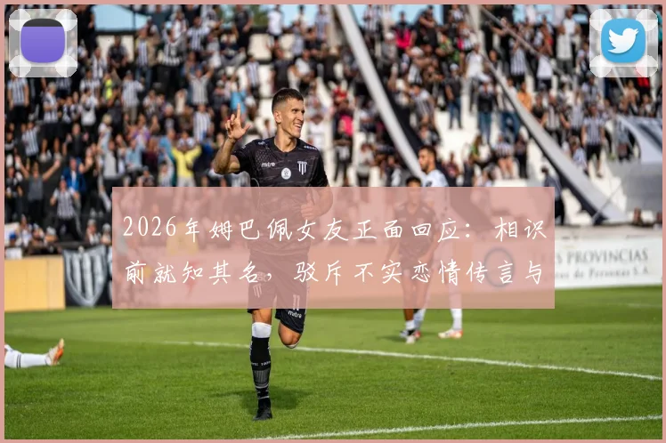 2026年姆巴佩女友正面回应：相识前就知其名，驳斥不实恋情传言与媒体编造故事