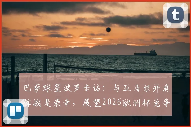 巴萨球星波罗专访：与亚马尔并肩作战是荣幸，展望2026欧洲杯竞争之路