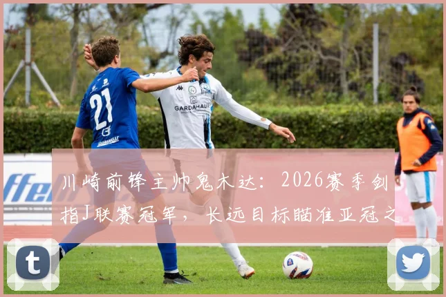 川崎前锋主帅鬼木达：2026赛季剑指J联赛冠军，长远目标瞄准亚冠之巅，球队阵容与战术全面解析