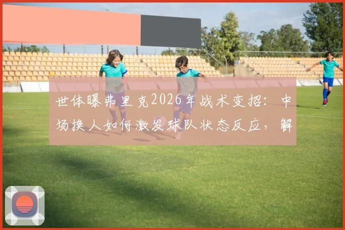 世体曝弗里克2026年战术变招：中场换人如何激发球队状态反应，解读临场指挥关键点